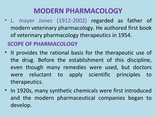 MODERN PHARMACOLOGY
• L. mayer Jones (1912-2002) regarded as father of
modern veterinary pharmacology. He authored first book
of veterinary pharmacology therapeutics in 1954.
SCOPE OF PHARMACOLOGY
• It provides the rational basis for the therapeutic use of
the drug. Before the establishment of this discipline,
even though many remedies were used, but doctors
were reluctant to apply scientific principles to
therapeutics.
• In 1920s, many synthetic chemicals were first introduced
and the modern pharmaceutical companies began to
develop.
 