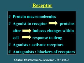 Receptor
# Protein macromolecules
# Agonist to receptor proteins
alter induces changes within
cell response to drug
# Agonists : activate receptors
# Antagonists : blockers of receptors
# Protein macromolecules
# Agonist to receptor proteins
alter induces changes within
cell response to drug
# Agonists : activate receptors
# Antagonists : blockers of receptors
Clinical Oharmacology, Laurence; 1997, pg:78
 
