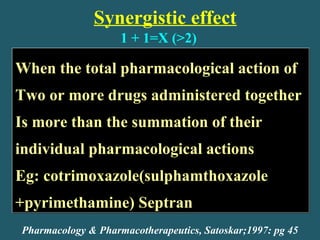 Synergistic effect
When the total pharmacological action of
Two or more drugs administered together
Is more than the summation of their
individual pharmacological actions
Eg: cotrimoxazole(sulphamthoxazole
+pyrimethamine) Septran
When the total pharmacological action of
Two or more drugs administered together
Is more than the summation of their
individual pharmacological actions
Eg: cotrimoxazole(sulphamthoxazole
+pyrimethamine) Septran
Pharmacology & Pharmacotherapeutics, Satoskar;1997: pg 45
1 + 1=X (>2)
 