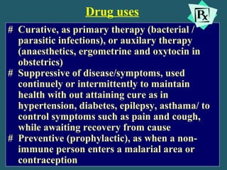 Drug uses
# Curative, as primary therapy (bacterial /
parasitic infections), or auxilary therapy
(anaesthetics, ergometrine and oxytocin in
obstetrics)
# Suppressive of disease/symptoms, used
continuely or intermittently to maintain
health with out attaining cure as in
hypertension, diabetes, epilepsy, asthama/ to
control symptoms such as pain and cough,
while awaiting recovery from cause
# Preventive (prophylactic), as when a non-
immune person enters a malarial area or
contraception
 