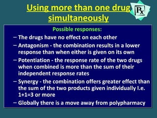 Using more than one drug
simultaneously
Possible responses:
– The drugs have no effect on each other
– Antagonism - the combination results in a lower
response than when either is given on its own
– Potentiation - the response rate of the two drugs
when combined is more than the sum of their
independent response rates
– Synergy - the combination offers greater effect than
the sum of the two products given individually I.e.
1+1=3 or more
– Globally there is a move away from polypharmacy
Possible responses:
– The drugs have no effect on each other
– Antagonism - the combination results in a lower
response than when either is given on its own
– Potentiation - the response rate of the two drugs
when combined is more than the sum of their
independent response rates
– Synergy - the combination offers greater effect than
the sum of the two products given individually I.e.
1+1=3 or more
– Globally there is a move away from polypharmacy
 