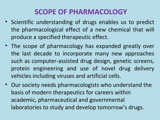 SCOPE OF PHARMACOLOGY
• Scientific understanding of drugs enables us to predict
the pharmacological effect of a new chemical that will
produce a specified therapeutic effect.
• The scope of pharmacology has expanded greatly over
the last decade to incorporate many new approaches
such as computer-assisted drug design, genetic screens,
protein engineering and use of novel drug delivery
vehicles including viruses and artificial cells.
• Our society needs pharmacologists who understand the
basis of modern therapeutics for careers within
academic, pharmaceutical and governmental
laboratories to study and develop tomorrow’s drugs.
 
