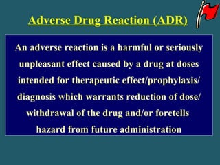 Adverse Drug Reaction (ADR)
An adverse reaction is a harmful or seriously
unpleasant effect caused by a drug at doses
intended for therapeutic effect/prophylaxis/
diagnosis which warrants reduction of dose/
withdrawal of the drug and/or foretells
hazard from future administration
 