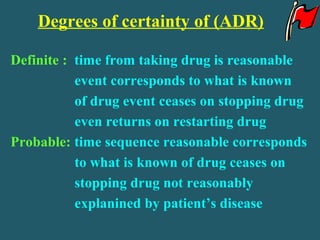Degrees of certainty of (ADR)
Definite : time from taking drug is reasonable
event corresponds to what is known
of drug event ceases on stopping drug
even returns on restarting drug
Probable: time sequence reasonable corresponds
to what is known of drug ceases on
stopping drug not reasonably
explanined by patient’s disease
 