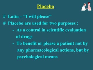 Placebo
# Latin – “I will please”
# Placebo are used for two purposes :
- As a control in scientific evaluation
of drugs
- To benefit or please a patient not by
any pharmacological actions, but by
psychological means
 