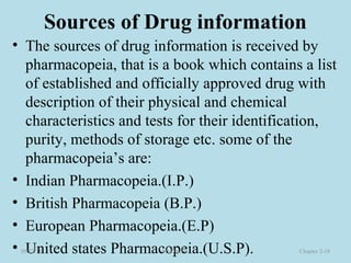 Sources of Drug information
• The sources of drug information is received by
pharmacopeia, that is a book which contains a list
of established and officially approved drug with
description of their physical and chemical
characteristics and tests for their identification,
purity, methods of storage etc. some of the
pharmacopeia’s are:
• Indian Pharmacopeia.(I.P.)
• British Pharmacopeia (B.P.)
• European Pharmacopeia.(E.P)
• United states Pharmacopeia.(U.S.P).08/23/18 Mr.Dipti S. Chapter 2-18
 