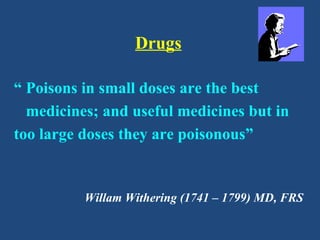 Drugs
“ Poisons in small doses are the best
medicines; and useful medicines but in
too large doses they are poisonous”
Willam Withering (1741 – 1799) MD, FRS
 