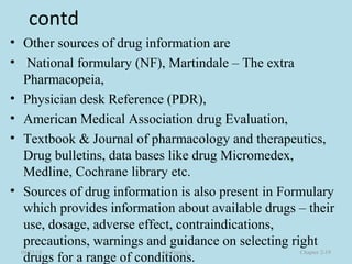 contd
• Other sources of drug information are
• National formulary (NF), Martindale – The extra
Pharmacopeia,
• Physician desk Reference (PDR),
• American Medical Association drug Evaluation,
• Textbook & Journal of pharmacology and therapeutics,
Drug bulletins, data bases like drug Micromedex,
Medline, Cochrane library etc.
• Sources of drug information is also present in Formulary
which provides information about available drugs – their
use, dosage, adverse effect, contraindications,
precautions, warnings and guidance on selecting right
drugs for a range of conditions.
08/23/18 Mr.Dipti S. Chapter 2-19
 