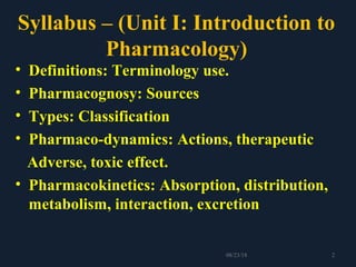 Syllabus – (Unit I: Introduction to
Pharmacology)
• Definitions: Terminology use.
• Pharmacognosy: Sources
• Types: Classification
• Pharmaco-dynamics: Actions, therapeutic
Adverse, toxic effect.
• Pharmacokinetics: Absorption, distribution,
metabolism, interaction, excretion
208/23/18
 