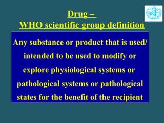 Drug –
WHO scientific group definition
Any substance or product that is used/
intended to be used to modify or
explore physiological systems or
pathological systems or pathological
states for the benefit of the recipient
Any substance or product that is used/
intended to be used to modify or
explore physiological systems or
pathological systems or pathological
states for the benefit of the recipient
 