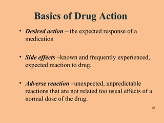 Basics of Drug Action
• Desired action – the expected response of a
medication
• Side effects –known and frequently experienced,
expected reaction to drug.
• Adverse reaction –unexpected, unpredictable
reactions that are not related too usual effects of a
normal dose of the drug.
26
 
