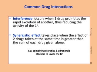 32
PharmacologyAY2013-2014
• Interference- occurs when 1 drug promotes the
rapid excretion of another, thus reducing the
activity of the 1st
.
• Synergistic effect takes place when the effect of
2 drugs taken at the same time is greater than
the sum of each drug given alone.
E.g. combining diuretics & adrenergic
blockers to lower the BP
Common Drug Interactions
 