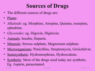 Sources of Drugs
• The different sources of drugs are:
• Plants:
• Alkaloids: eg. Morphine, Atropine, Quinine, reserpine,
ephedrine.
• Glycosides: eg. Digoxin, Digitoxin.
• Animals: Insulin, Heparin.
• Minerals: ferrous sulphate, Magnesium sulphate.
• Microorganisms: Penicillins, Streptomycin, Grisiofulvin.
• Semisynthetic: Hydromorphone, Hydrocodone.
• Synthetic: Most of the drugs used today are synthetic.
Eg. Aspirin, paracetamol.
08/23/18 Mr.Dipti S. Chapter 2-35
 