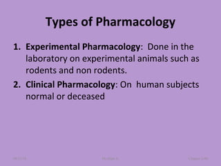 Types of Pharmacology
1. Experimental Pharmacology: Done in the
laboratory on experimental animals such as
rodents and non rodents.
2. Clinical Pharmacology: On human subjects
normal or deceased
Chapter 2-40Mr.Dipti S.08/23/18
 