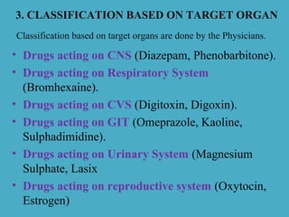 3. CLASSIFICATION BASED ON TARGET ORGAN
• Drugs acting on CNS (Diazepam, Phenobarbitone).
• Drugs acting on Respiratory System
(Bromhexaine).
• Drugs acting on CVS (Digitoxin, Digoxin).
• Drugs acting on GIT (Omeprazole, Kaoline,
Sulphadimidine).
• Drugs acting on Urinary System (Magnesium
Sulphate, Lasix
• Drugs acting on reproductive system (Oxytocin,
Estrogen)
Classification based on target organs are done by the Physicians.
 