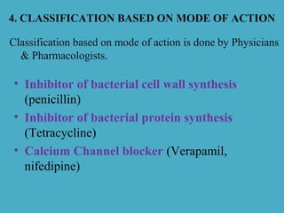4. CLASSIFICATION BASED ON MODE OF ACTION
• Inhibitor of bacterial cell wall synthesis
(penicillin)
• Inhibitor of bacterial protein synthesis
(Tetracycline)
• Calcium Channel blocker (Verapamil,
nifedipine)
Classification based on mode of action is done by Physicians
& Pharmacologists.
 