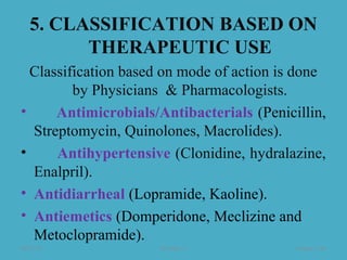 5. CLASSIFICATION BASED ON
THERAPEUTIC USE
Classification based on mode of action is done
by Physicians & Pharmacologists.
• Antimicrobials/Antibacterials (Penicillin,
Streptomycin, Quinolones, Macrolides).
• Antihypertensive (Clonidine, hydralazine,
Enalpril).
• Antidiarrheal (Lopramide, Kaoline).
• Antiemetics (Domperidone, Meclizine and
Metoclopramide).
08/23/18 Mr.Dipti S. Chapter 2-46
 