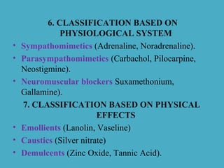 6. CLASSIFICATION BASED ON
PHYSIOLOGICAL SYSTEM
• Sympathomimetics (Adrenaline, Noradrenaline).
• Parasympathomimetics (Carbachol, Pilocarpine,
Neostigmine).
• Neuromuscular blockers Suxamethonium,
Gallamine).
7. CLASSIFICATION BASED ON PHYSICAL
EFFECTS
• Emollients (Lanolin, Vaseline)
• Caustics (Silver nitrate)
• Demulcents (Zinc Oxide, Tannic Acid).
 