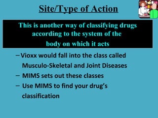 –Vioxx would fall into the class called
Musculo-Skeletal and Joint Diseases
– MIMS sets out these classes
– Use MIMS to find your drug’s
classification
This is another way of classifying drugs
according to the system of the
body on which it acts
Site/Type of Action
 