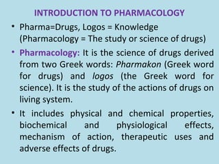 INTRODUCTION TO PHARMACOLOGY
• Pharma=Drugs, Logos = Knowledge
(Pharmacology = The study or science of drugs)
• Pharmacology: It is the science of drugs derived
from two Greek words: Pharmakon (Greek word
for drugs) and logos (the Greek word for
science). It is the study of the actions of drugs on
living system.
• It includes physical and chemical properties,
biochemical and physiological effects,
mechanism of action, therapeutic uses and
adverse effects of drugs.
 