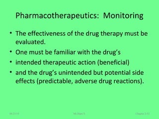 Pharmacotherapeutics: Monitoring
• The effectiveness of the drug therapy must be
evaluated.
• One must be familiar with the drug’s
• intended therapeutic action (beneficial)
• and the drug’s unintended but potential side
effects (predictable, adverse drug reactions).
Chapter 2-52Mr.Dipti S.08/23/18
 