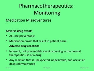 Pharmacotherapeutics:
Monitoring
Medication Misadventures
Adverse drug events
• ALL are preventable
• Medication errors that result in patient harm
Adverse drug reactions
• Inherent, not preventable event occurring in the normal
therapeutic use of a drug
• Any reaction that is unexpected, undesirable, and occurs at
doses normally used
Chapter 2-58Mr.Dipti S.08/23/18
 