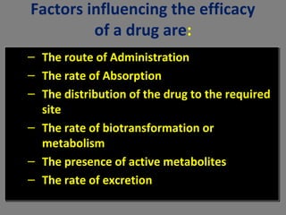 Factors influencing the efficacy
of a drug are:
– The route of Administration
– The rate of Absorption
– The distribution of the drug to the required
site
– The rate of biotransformation or
metabolism
– The presence of active metabolites
– The rate of excretion
– The route of Administration
– The rate of Absorption
– The distribution of the drug to the required
site
– The rate of biotransformation or
metabolism
– The presence of active metabolites
– The rate of excretion
 