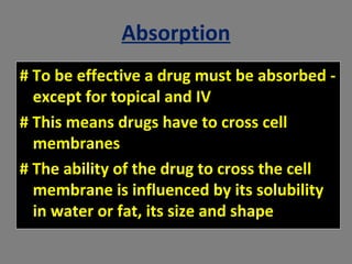 Absorption
# To be effective a drug must be absorbed -
except for topical and IV
# This means drugs have to cross cell
membranes
# The ability of the drug to cross the cell
membrane is influenced by its solubility
in water or fat, its size and shape
 
