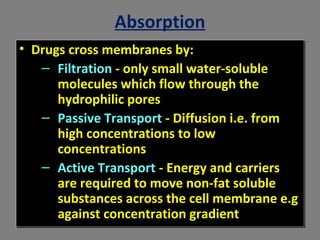 Absorption
• Drugs cross membranes by:
– Filtration - only small water-soluble
molecules which flow through the
hydrophilic pores
– Passive Transport - Diffusion i.e. from
high concentrations to low
concentrations
– Active Transport - Energy and carriers
are required to move non-fat soluble
substances across the cell membrane e.g
against concentration gradient
• Drugs cross membranes by:
– Filtration - only small water-soluble
molecules which flow through the
hydrophilic pores
– Passive Transport - Diffusion i.e. from
high concentrations to low
concentrations
– Active Transport - Energy and carriers
are required to move non-fat soluble
substances across the cell membrane e.g
against concentration gradient
 