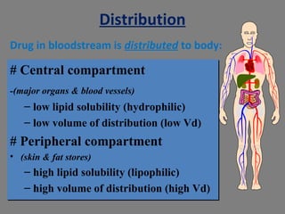 Distribution
# Central compartment
-(major organs & blood vessels)
– low lipid solubility (hydrophilic)
– low volume of distribution (low Vd)
# Peripheral compartment
• (skin & fat stores)
– high lipid solubility (lipophilic)
– high volume of distribution (high Vd)
# Central compartment
-(major organs & blood vessels)
– low lipid solubility (hydrophilic)
– low volume of distribution (low Vd)
# Peripheral compartment
• (skin & fat stores)
– high lipid solubility (lipophilic)
– high volume of distribution (high Vd)
Drug in bloodstream is distributed to body:
 