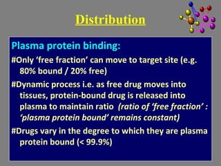 Plasma protein binding:
#Only ‘free fraction’ can move to target site (e.g.
80% bound / 20% free)
#Dynamic process i.e. as free drug moves into
tissues, protein-bound drug is released into
plasma to maintain ratio (ratio of ‘free fraction’ :
‘plasma protein bound’ remains constant)
#Drugs vary in the degree to which they are plasma
protein bound (< 99.9%)
Distribution
 