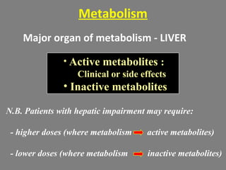 Metabolism
Major organ of metabolism - LIVER
• Active metabolites :
Clinical or side effects
• Inactive metabolites
N.B. Patients with hepatic impairment may require:
- higher doses (where metabolism active metabolites)
- lower doses (where metabolism inactive metabolites)
 