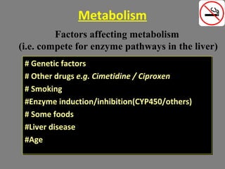 Metabolism
# Genetic factors
# Other drugs e.g. Cimetidine / Ciproxen
# Smoking
#Enzyme induction/inhibition(CYP450/others)
# Some foods
#Liver disease
#Age
# Genetic factors
# Other drugs e.g. Cimetidine / Ciproxen
# Smoking
#Enzyme induction/inhibition(CYP450/others)
# Some foods
#Liver disease
#Age
Factors affecting metabolism
(i.e. compete for enzyme pathways in the liver)
 