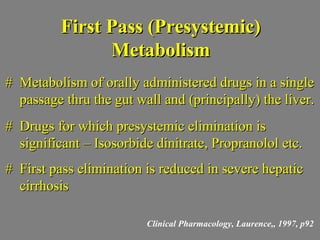 First Pass (Presystemic)First Pass (Presystemic)
MetabolismMetabolism
# Metabolism of orally administered drugs in a single# Metabolism of orally administered drugs in a single
passage thru the gut wall and (principally) the liver.passage thru the gut wall and (principally) the liver.
# Drugs for which presystemic elimination is# Drugs for which presystemic elimination is
significant – Isosorbide dinitrate, Propranolol etc.significant – Isosorbide dinitrate, Propranolol etc.
# First pass elimination is reduced in severe hepatic# First pass elimination is reduced in severe hepatic
cirrhosiscirrhosis
Clinical Pharmacology, Laurence,, 1997, p92
 