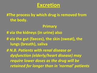 Excretion
#The process by which drug is removed from
the body.
Primary
# via the kidneys (in urine) also
# via the gut (faeces), the skin (sweat), the
lungs (breath), saliva
# N.B. Patients with renal disease or
dysfunction (elderly/heart disease) may
require lower doses as the drug will be
retained for longer than in ‘normal’ patients
 