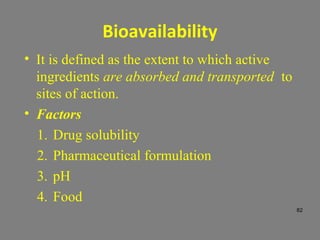 Bioavailability
• It is defined as the extent to which active
ingredients are absorbed and transported to
sites of action.
• Factors
1. Drug solubility
2. Pharmaceutical formulation
3. pH
4. Food
82
 