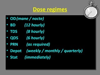 Dose regimes
• OD(mane / nocte)
• BD (12 hourly)
• TDS (8 hourly)
• QDS (6 hourly)
• PRN (as required)
• Depot (weekly / monthly / quarterly)
• Stat (immediately)
• OD(mane / nocte)
• BD (12 hourly)
• TDS (8 hourly)
• QDS (6 hourly)
• PRN (as required)
• Depot (weekly / monthly / quarterly)
• Stat (immediately)
 