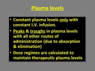 Plasma levels
• Constant plasma levels only with
constant I.V. infusion.
• Peaks & troughs in plasma levels
with all other routes of
administration (due to absorption
& elimination)
• Dose regimes are calculated to
maintain therapeutic plasma levels
• Constant plasma levels only with
constant I.V. infusion.
• Peaks & troughs in plasma levels
with all other routes of
administration (due to absorption
& elimination)
• Dose regimes are calculated to
maintain therapeutic plasma levels
 