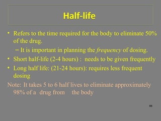 Half-lifeHalf-life
• Refers to the time required for the body to eliminate 50%
of the drug.
– It is important in planning the frequency of dosing.
• Short half-life (2-4 hours) : needs to be given frequently
• Long half life: (21-24 hours): requires less frequent
dosing
Note: It takes 5 to 6 half lives to eliminate approximately
98% of a drug from the body
88
 