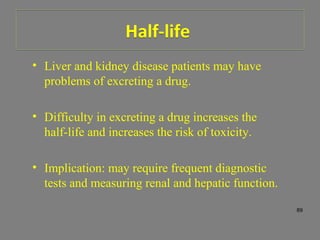 • Liver and kidney disease patients may have
problems of excreting a drug.
• Difficulty in excreting a drug increases the
half-life and increases the risk of toxicity.
• Implication: may require frequent diagnostic
tests and measuring renal and hepatic function.
89
Half-lifeHalf-life
 