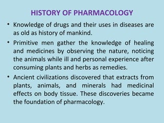 HISTORY OF PHARMACOLOGY
• Knowledge of drugs and their uses in diseases are
as old as history of mankind.
• Primitive men gather the knowledge of healing
and medicines by observing the nature, noticing
the animals while ill and personal experience after
consuming plants and herbs as remedies.
• Ancient civilizations discovered that extracts from
plants, animals, and minerals had medicinal
effects on body tissue. These discoveries became
the foundation of pharmacology.
 