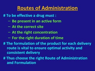 Routes of Administration
# To be effective a drug must :
– Be present in an active form
– At the correct site
– At the right concentration
– For the right duration of time
# The formulation of the product for each delivery
route is vital to ensure optimal activity and
consistent delivery
# Thus choose the right Route of Administration
and Formulation
 