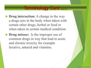 Classification: CONFIDENTIAL
Terminology Cont …..
 Drug interaction: A change in the way
a drugs acts in the body when taken with
certain other drugs, herbal or food or
when taken in certain medical condition.
 Drug misuse: Is the improper use of
common drugs in way that lead to acute
and chronic toxicity for example
laxative, antacid and vitamins.
 