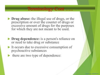 Classification: CONFIDENTIAL
Terminology Cont …..
 Drug abuse: the illegal use of drugs, or the
prescription or over the counter of drugs or
excessive amount of drugs for the purposes
for which they are not meant to be used.
 Drug dependence: is a person's reliance on
or need to take drug or substance
 It occurs due to excessive consumption of
psychoactive substances
 there are two type of dependence:
 