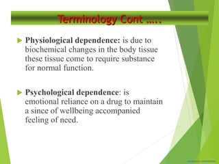 Classification: CONFIDENTIAL
Terminology Cont …..
 Physiological dependence: is due to
biochemical changes in the body tissue
these tissue come to require substance
for normal function.
 Psychological dependence: is
emotional reliance on a drug to maintain
a since of wellbeing accompanied
feeling of need.
 
