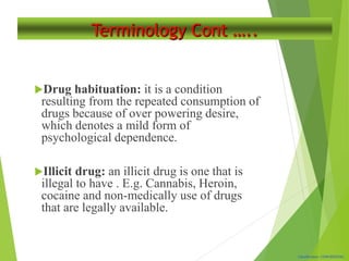 Classification: CONFIDENTIAL
Terminology Cont …..
Drug habituation: it is a condition
resulting from the repeated consumption of
drugs because of over powering desire,
which denotes a mild form of
psychological dependence.
Illicit drug: an illicit drug is one that is
illegal to have . E.g. Cannabis, Heroin,
cocaine and non-medically use of drugs
that are legally available.
 