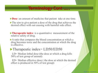 Classification: CONFIDENTIAL
Terminology Cont …..
Dose :an amount of medicine that patient take at one time.
The aim to give patient a dose of the drug that achieves the
desired effect with out causing with harmful side effect.
Therapeutic index: is a quantitative measurement of the
relative safety of drug.
A ratio that compares the blood concentration at which a
drug becomes toxic and the concentration at which the drug
is effective.
Therapeutic index= LD50/ED50
LD= Median lethal dose (the dose at which a drug kills
50% of test group of animal)
ED= Median effective dose ( the dose at which the desired
effect is produced in 50% of test group)
 