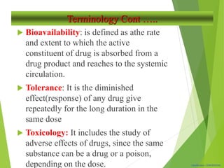 Classification: CONFIDENTIAL
Terminology Cont …..
 Bioavailability: is defined as athe rate
and extent to which the active
constituent of drug is absorbed from a
drug product and reaches to the systemic
circulation.
 Tolerance: It is the diminished
effect(response) of any drug give
repeatedly for the long duration in the
same dose
 Toxicology: It includes the study of
adverse effects of drugs, since the same
substance can be a drug or a poison,
depending on the dose.
 