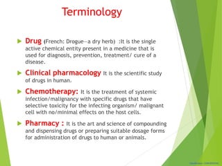 Classification: CONFIDENTIAL
Terminology
 Drug (French: Drogue—a dry herb) :It is the single
active chemical entity present in a medicine that is
used for diagnosis, prevention, treatment/ cure of a
disease.
 Clinical pharmacology It is the scientific study
of drugs in human.
 Chemotherapy: It is the treatment of systemic
infection/malignancy with specific drugs that have
selective toxicity for the infecting organism/ malignant
cell with no/minimal effects on the host cells.
 Pharmacy : It is the art and science of compounding
and dispensing drugs or preparing suitable dosage forms
for administration of drugs to human or animals.
 