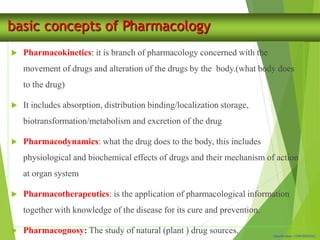 Classification: CONFIDENTIAL
basic concepts of Pharmacology
 Pharmacokinetics: it is branch of pharmacology concerned with the
movement of drugs and alteration of the drugs by the body.(what body does
to the drug)
 It includes absorption, distribution binding/localization storage,
biotransformation/metabolism and excretion of the drug
 Pharmacodynamics: what the drug does to the body, this includes
physiological and biochemical effects of drugs and their mechanism of action
at organ system
 Pharmacotherapeutics: is the application of pharmacological information
together with knowledge of the disease for its cure and prevention.
 Pharmacognosy: The study of natural (plant ) drug sources.
 